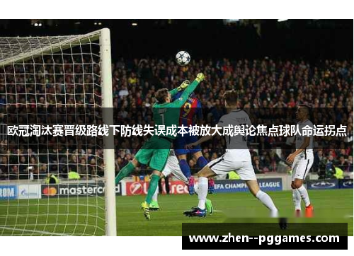欧冠淘汰赛晋级路线下防线失误成本被放大成舆论焦点球队命运拐点 欧冠淘汰赛晋级路线下防线失误成本被放大成舆论焦点球队命运拐点