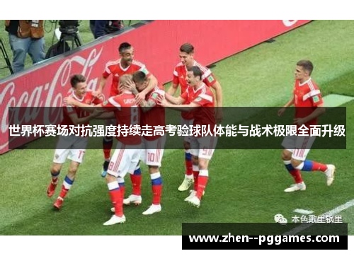 世界杯赛场对抗强度持续走高考验球队体能与战术极限全面升级