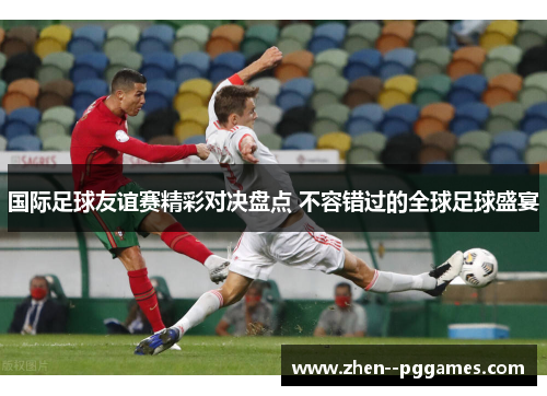 国际足球友谊赛精彩对决盘点 不容错过的全球足球盛宴 国际足球友谊赛精彩对决盘点 不容错过的全球足球盛宴