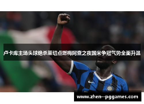 卢卡库主场头球绝杀莱切点燃梅阿查之夜国米争冠气势全面升温 卢卡库主场头球绝杀莱切点燃梅阿查之夜国米争冠气势全面升温